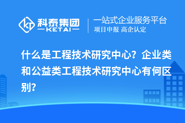 什么是工程技術(shù)研究中心？企業(yè)類和公益類工程技術(shù)研究中心有何區(qū)別？