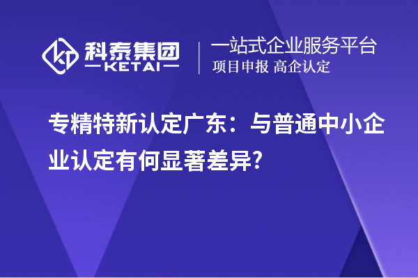 專精特新認定廣東:與普通中小企業認定有何顯著差異?