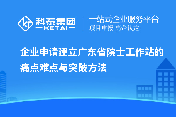 企業(yè)申請建立廣東省院士工作站的痛點難點與突破方法