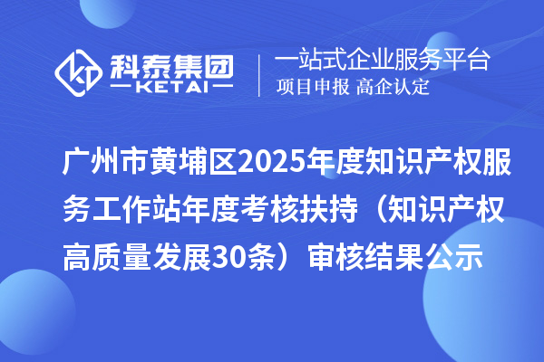 廣州市黃埔區2025年度知識產權服務工作站年度考核扶持（知識產權高質量發展30條）審核結果公示