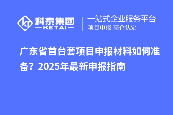 廣東省首臺(tái)套項(xiàng)目申報(bào)材料如何準(zhǔn)備？2025年最新申報(bào)指南