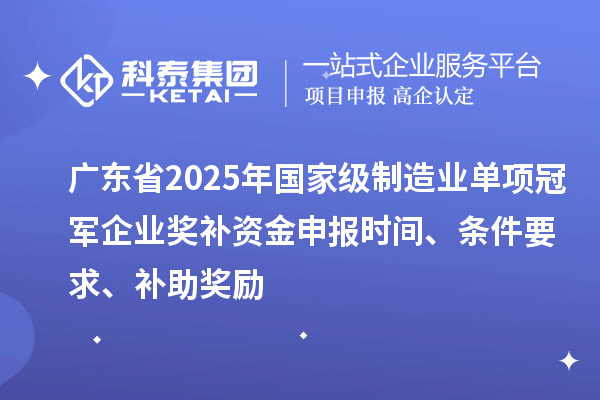 廣東省2025年國家級制造業單項冠軍企業獎補資金申報時間、條件要求、補助獎勵