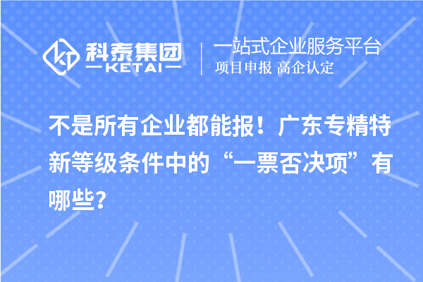 不是所有企業(yè)都能報(bào)！廣東專(zhuān)精特新等級(jí)條件中的“一票否決項(xiàng)”有哪些？
