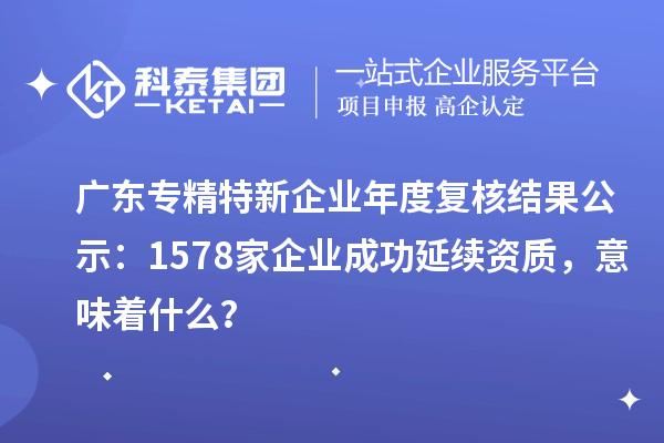 廣東專精特新企業(yè)年度復核結果公示：1578家企業(yè)成功延續(xù)資質，意味著什么？