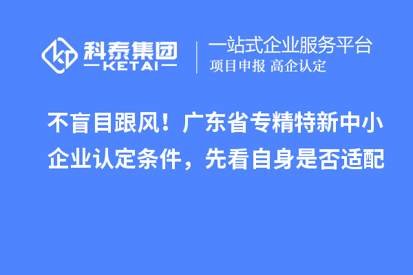不盲目跟風！廣東省專精特新中小企業認定條件，先看自身是否適配