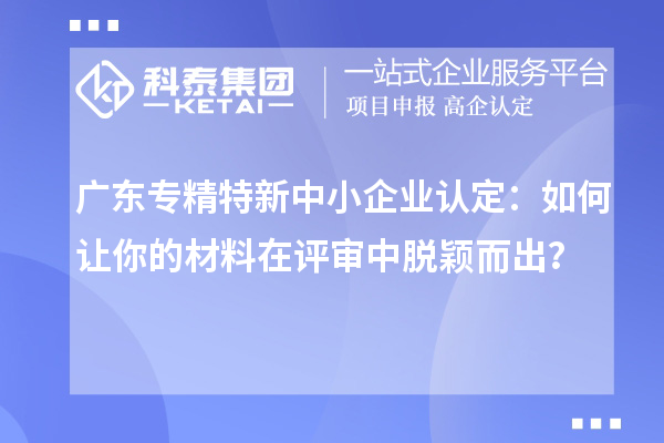 廣東專精特新中小企業認定：如何讓你的材料在評審中脫穎而出？