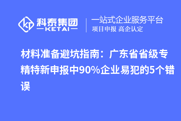 材料準(zhǔn)備避坑指南：廣東省省級(jí)專精特新申報(bào)中 90% 企業(yè)易犯的 5 個(gè)錯(cuò)誤