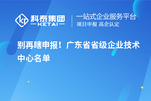  別再瞎申報！廣東省省級企業(yè)技術(shù)中心名單 & 真實(shí)好處一文講清
